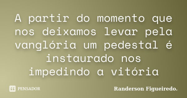 A partir do momento que nos deixamos levar pela vanglória um pedestal é instaurado nos impedindo a vitória... Frase de Randerson Figueiredo.