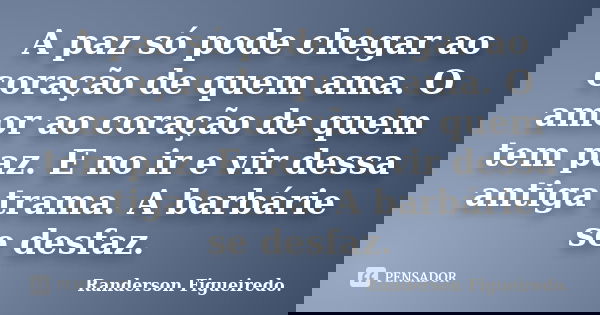 A paz só pode chegar ao coração de quem ama. O amor ao coração de quem tem paz. E no ir e vir dessa antiga trama. A barbárie se desfaz.... Frase de Randerson Figueiredo.