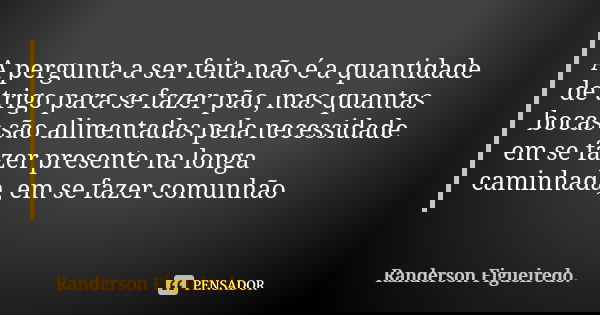 A pergunta a ser feita não é a quantidade de trigo para se fazer pão, mas quantas bocas são alimentadas pela necessidade em se fazer presente na longa caminhada... Frase de Randerson Figueiredo.