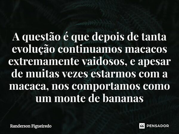 ⁠A questão é que depois de tanta evolução continuamos macacos extremamente vaidosos, e apesar de muitas vezes estarmos com a macaca, nos comportamos como um mon... Frase de Randerson Figueiredo.