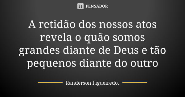 A retidão dos nossos atos revela o quão somos grandes diante de Deus e tão pequenos diante do outro... Frase de Randerson Figueiredo.