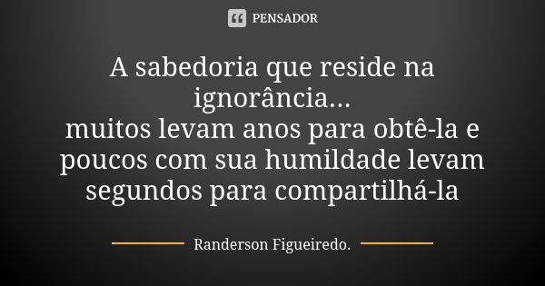 A sabedoria que reside na ignorância... muitos levam anos para obtê-la e poucos com sua humildade levam segundos para compartilhá-la... Frase de Randerson Figueiredo.