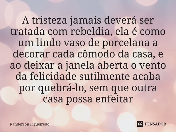 ⁠⁠A tristeza jamais deverá ser tratada com rebeldia, ela é como um lindo vaso de porcelana a decorar cada cômodo da casa, e ao deixar a janela aberta o vento da... Frase de Randerson Figueiredo.