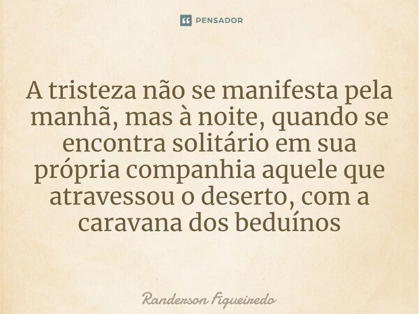 A tristeza não se manifesta pela manhã, mas à noite, quando se encontra solitário em sua própria companhia aquele que atravessou o deserto, com a caravana dos b... Frase de Randerson Figueiredo.