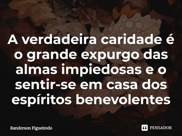 ⁠A verdadeira caridade é o grande expurgo das almas impiedosas e o sentir-se em casa dos espíritos benevolentes... Frase de Randerson Figueiredo.