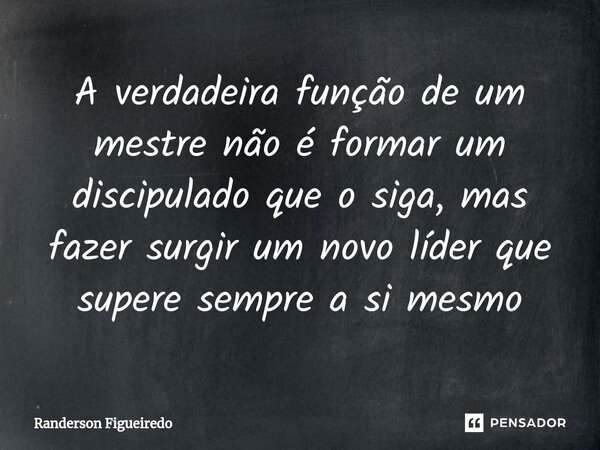 A verdadeira função de um mestre não é formar um discipulado que o siga, mas fazer surgir um novo líder que supere sempre a si mesmo... Frase de Randerson Figueiredo.
