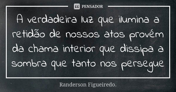 A verdadeira luz que ilumina a retidão de nossos atos provém da chama interior que dissipa a sombra que tanto nos persegue... Frase de Randerson Figueiredo.