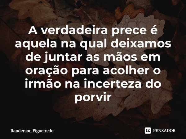 ⁠A verdadeira prece é aquela na qual deixamos de juntar as mãos em oração para acolher o irmão na incerteza do porvir... Frase de Randerson Figueiredo.