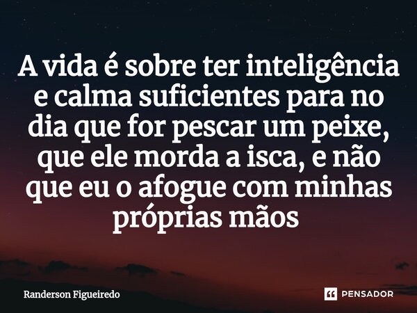 A vida é sobre ter inteligência e calma suficientes para no dia que for pescar um peixe, que ele morda a isca, e não que eu o afogue com minhas próprias mãos ⁠... Frase de Randerson Figueiredo.