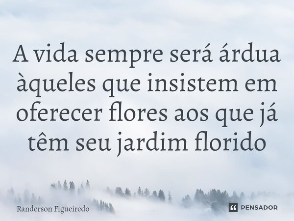A vida sempre será árdua àqueles que insistem em oferecer flores aos que já têm seu jardim florido... Frase de Randerson Figueiredo.
