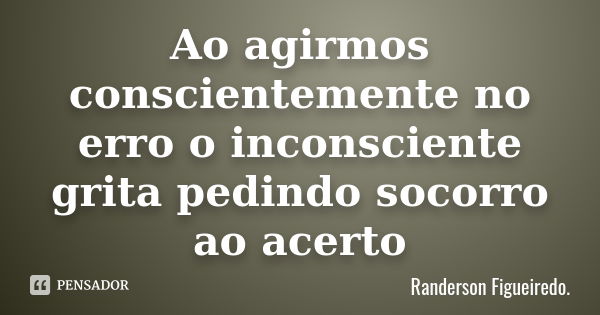 Ao agirmos conscientemente no erro o inconsciente grita pedindo socorro ao acerto... Frase de Randerson Figueiredo.