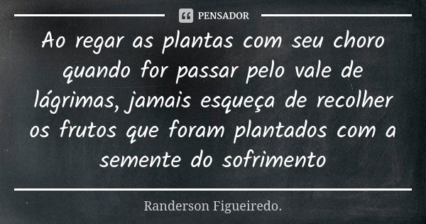 Ao regar as plantas com seu choro quando for passar pelo vale de lágrimas, jamais esqueça de recolher os frutos que foram plantados com a semente do sofrimento... Frase de Randerson Figueiredo.