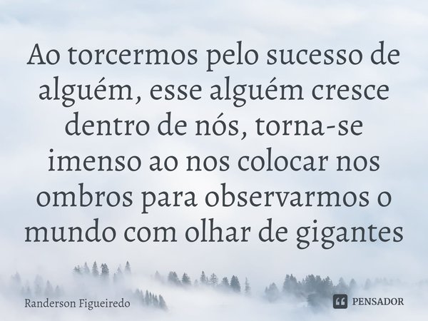 ⁠Ao torcermos pelo sucesso de alguém, esse alguém cresce dentro de nós, torna-se imenso ao nos colocar nos ombros para observarmos o mundo com olhar de gigantes... Frase de Randerson Figueiredo.