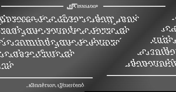 Apressa-te a fazer o bem, pois o arado que revolve a terra da vida é o caminho que te levará a colher o doce fruto da benevolência... Frase de Randerson Figueiredo.