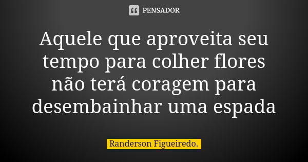 Aquele que aproveita seu tempo para colher flores não terá coragem para desembainhar uma espada... Frase de Randerson Figueiredo.