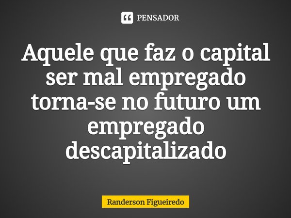⁠Aquele que faz o capital ser mal empregado torna-se no futuro um empregado descapitalizado... Frase de Randerson Figueiredo.