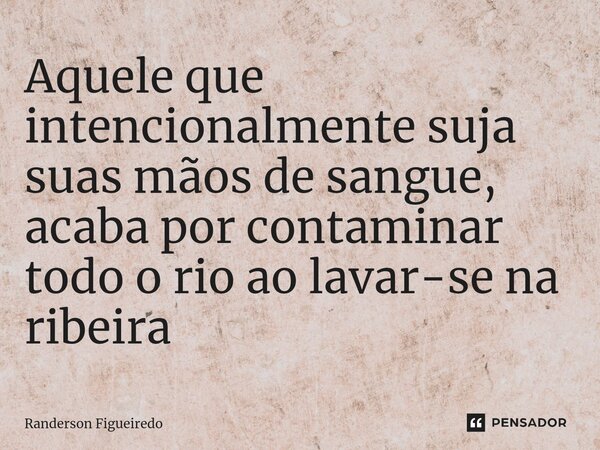 ⁠Aquele que intencionalmente suja suas mãos de sangue, acaba por contaminar todo o rio ao lavar-se na ribeira... Frase de Randerson Figueiredo.