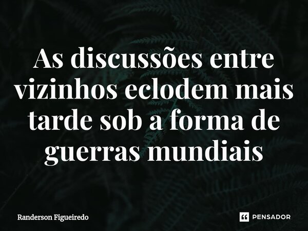 As discussões entre vizinhos eclodem mais tarde ⁠sob a forma de guerras mundiais... Frase de Randerson Figueiredo.