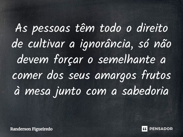 ⁠As pessoas têm todo o direito de cultivar a ignorância, só não devem forçar o semelhante a comer dos seus amargos frutos à mesa junto com a sabedoria... Frase de Randerson Figueiredo.