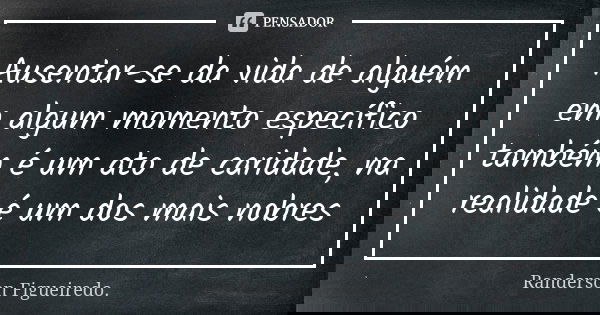Ausentar-se da vida de alguém em algum momento específico também é um ato de caridade, na realidade é um dos mais nobres... Frase de Randerson Figueiredo.