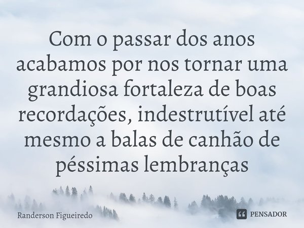 ⁠Com o passar dos anos acabamos por nos tornar uma grandiosa fortaleza de boas recordações, indestrutível até mesmo a balas de canhão de péssimas lembranças... Frase de Randerson Figueiredo.