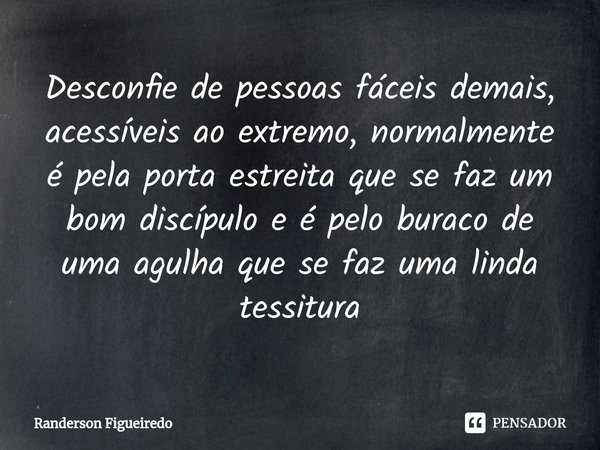 Desconfie de pessoas fáceis demais, acessíveis ao extremo, normalmente é pela porta estreita que se faz um bom discípulo e é pelo buraco de uma agulha que se fa... Frase de Randerson Figueiredo.