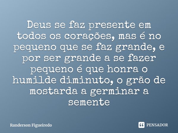 ⁠Deus se faz presente em todos os corações, mas é no pequeno que se faz grande, e por ser grande a se fazer pequeno é que honra o humilde diminuto, o grão de mo... Frase de Randerson Figueiredo.