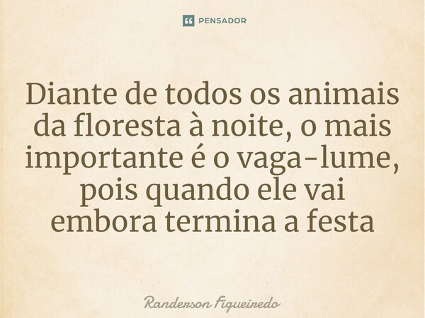 ⁠Diante de todos os animais da floresta à noite, o mais importante é o vaga-lume, pois quando ele vai embora termina a festa... Frase de Randerson Figueiredo.