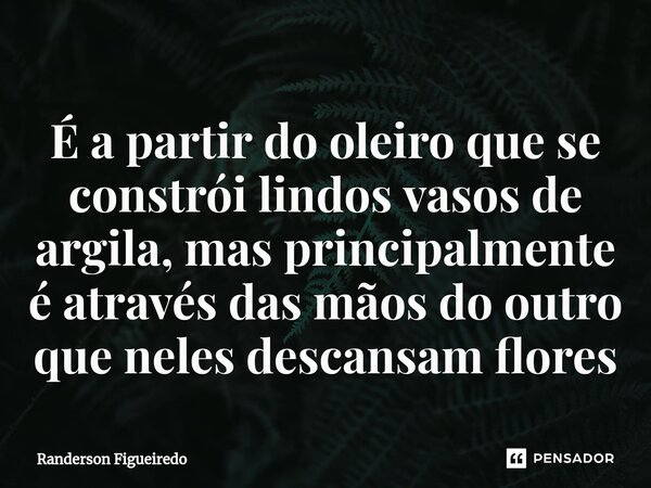 É a partir do oleiro que se constrói lindos vasos de argila, mas principalmente é através das mãos do outro que neles descansam flores... Frase de Randerson Figueiredo.