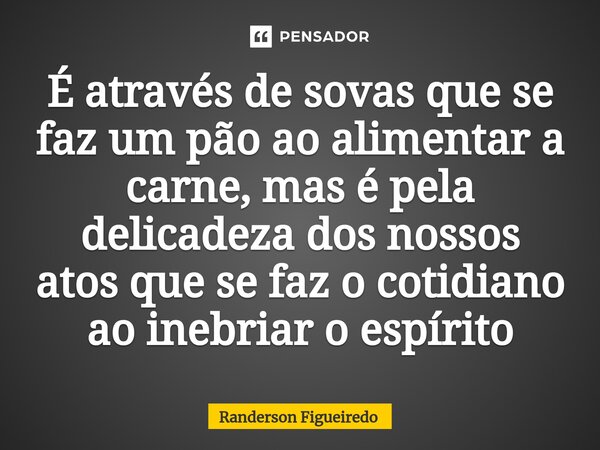 É através de sovas que se faz um pão ao alimentar a carne, mas é pela ⁠delicadeza dos nossos atos que se faz o cotidiano ao inebriar o espírito... Frase de Randerson Figueiredo.