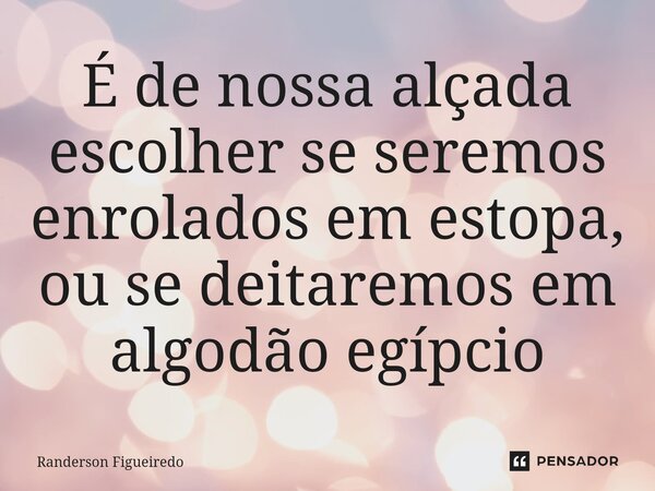 É de nossa alçada escolher se seremos enrolados em estopa, ou se deitaremos em algodão egípcio... Frase de Randerson Figueiredo.