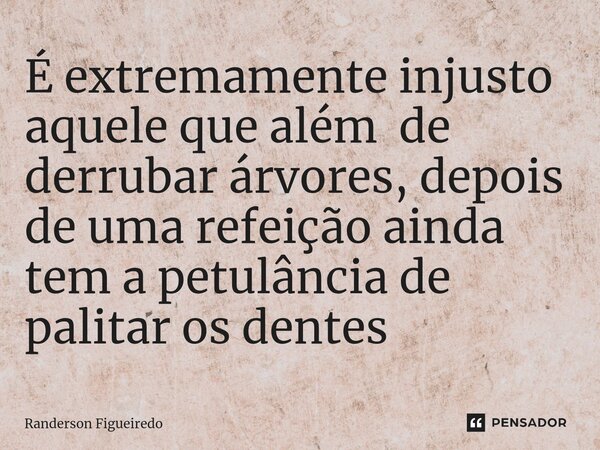 É extremamente injusto aquele que além de derrubar árvores, depois de ⁠uma refeição ainda tem a petulância de palitar os dentes... Frase de Randerson Figueiredo.