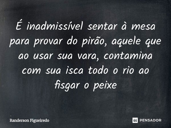 É inadmissível sentar à mesa para provar do pirão, aquele que ao usar sua vara, ⁠contamina com sua isca todo o rio ao fisgar o peixe... Frase de Randerson Figueiredo.