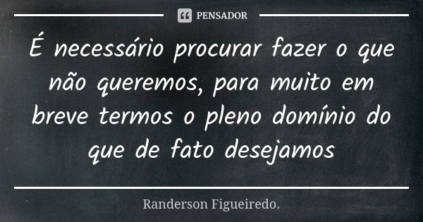 É necessário procurar fazer o que não queremos, para muito em breve termos o pleno domínio do que de fato desejamos... Frase de Randerson Figueiredo.