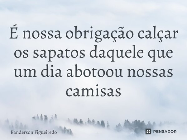 ⁠É nossa obrigação calçar os sapatos daquele que um dia abotoou nossas camisas... Frase de Randerson Figueiredo.