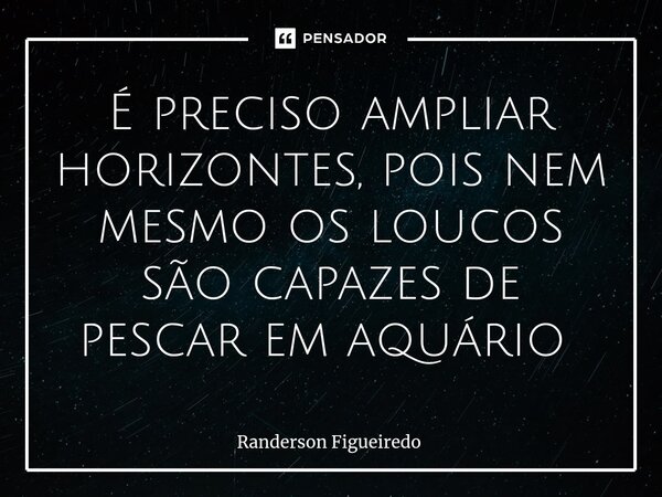 É preciso ampliar horizontes, pois nem mesmo os loucos são capazes de pescar em aquário ⁠... Frase de Randerson Figueiredo.