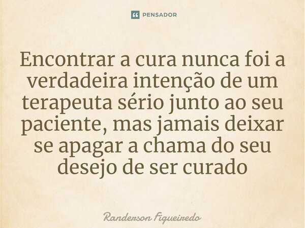 Encontrar a cura nunca foi a verdadeira intenção de um terapeuta sério junto ao seu paciente, ⁠mas jamais deixar se apagar a chama do seu desejo de ser curado... Frase de Randerson Figueiredo.