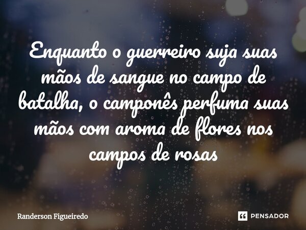 ⁠Enquanto o guerreiro suja suas mãos de sangue no campo de batalha, o camponês perfuma suas mãos com aroma de flores nos campos de rosas... Frase de Randerson Figueiredo.