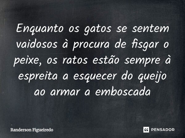 ⁠Enquanto os gatos se sentem vaidosos à procura de fisgar o peixe, os ratos estão sempre à espreita a esquecer do queijo ao armar a emboscada... Frase de Randerson Figueiredo.