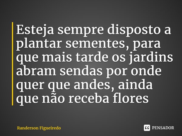 Esteja sempre disposto a plantar sementes, para que mais tarde os jardins abram sendas por onde quer que andes, ainda que não receba flores... Frase de Randerson Figueiredo.