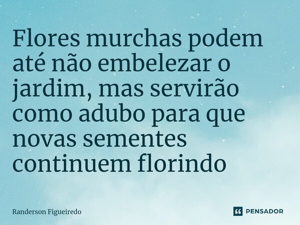 Flores murchas podem até não embelezar o jardim, mas servirão como adubo para que novas sementes continuem florindo ⁠... Frase de Randerson Figueiredo.