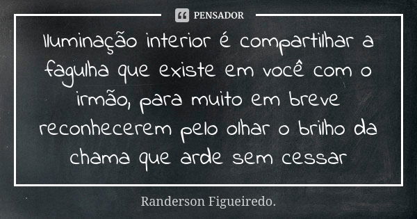 Iluminação interior é compartilhar a fagulha que existe em você com o irmão, para muito em breve reconhecerem pelo olhar o brilho da chama que arde sem cessar... Frase de Randerson Figueiredo.