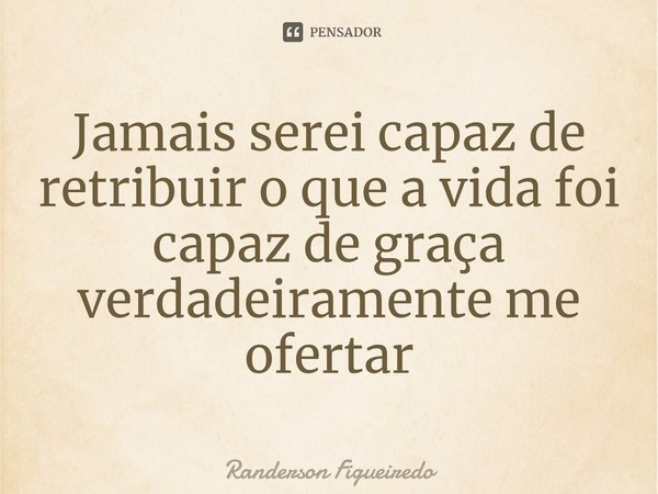 ⁠Jamais serei capaz de retribuir o que a vida foi capaz de graça verdadeiramente me ofertar... Frase de Randerson Figueiredo.