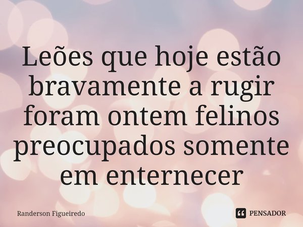 ⁠Leões que hoje estão bravamente a rugir foram ontem felinos preocupados somente em enternecer... Frase de Randerson Figueiredo.