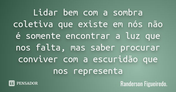 Lidar bem com a sombra coletiva que existe em nós não é somente encontrar a luz que nos falta, mas saber procurar conviver com a escuridão que nos representa... Frase de Randerson Figueiredo.