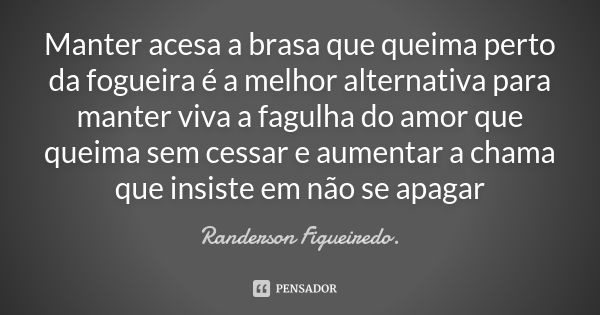 Manter acesa a brasa que queima perto da fogueira é a melhor alternativa para manter viva a fagulha do amor que queima sem cessar e aumentar a chama que insiste... Frase de Randerson Figueiredo.