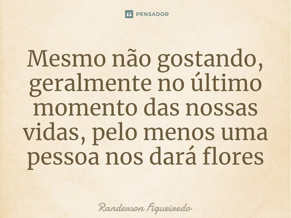 ⁠Mesmo não gostando, geralmente no último momento das nossas vidas, pelo menos uma pessoa nos dará flores... Frase de Randerson Figueiredo.