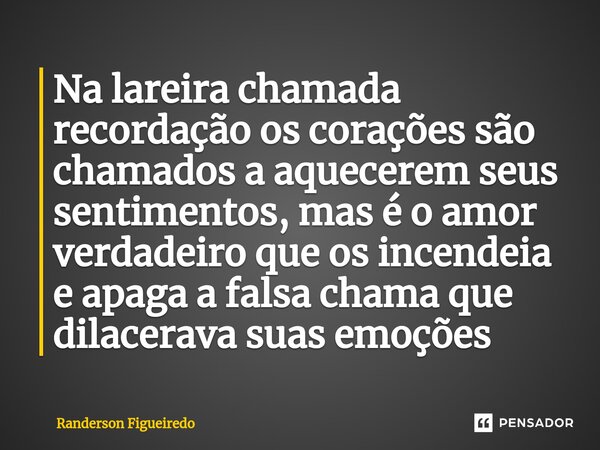 ⁠Na lareira chamada recordação os corações são chamados a aquecerem seus sentimentos, mas é o amor verdadeiro que os incendeia e apaga a falsa chama que dilacer... Frase de Randerson Figueiredo.
