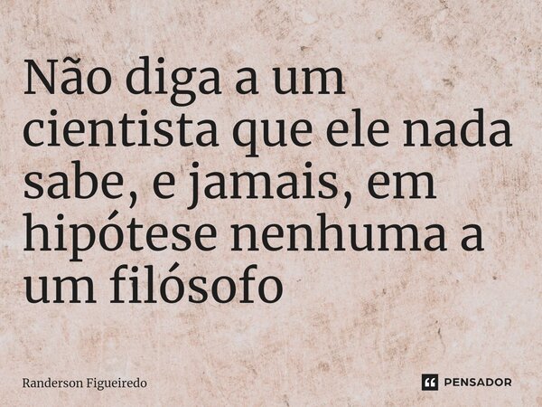 ⁠Não diga a um cientista que ele nada sabe, e jamais, em hipótese nenhuma a um filósofo... Frase de Randerson Figueiredo.