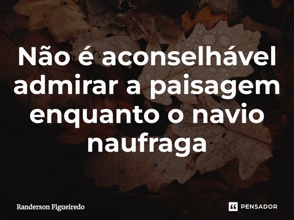 Não é aconselhável admirar a paisagem enquanto o navio naufraga⁠... Frase de Randerson Figueiredo.